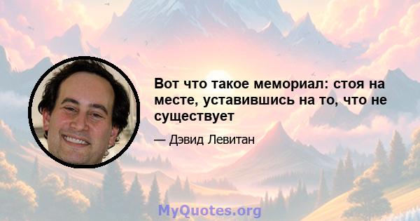 Вот что такое мемориал: стоя на месте, уставившись на то, что не существует