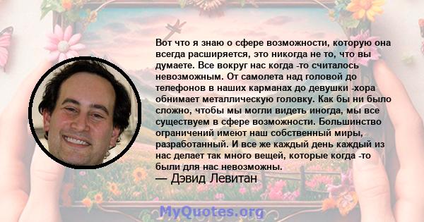 Вот что я знаю о сфере возможности, которую она всегда расширяется, это никогда не то, что вы думаете. Все вокруг нас когда -то считалось невозможным. От самолета над головой до телефонов в наших карманах до девушки