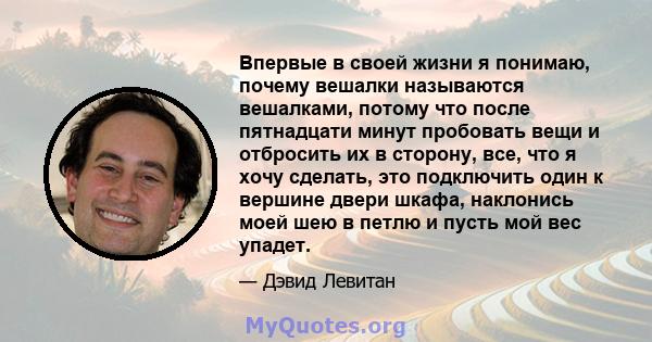 Впервые в своей жизни я понимаю, почему вешалки называются вешалками, потому что после пятнадцати минут пробовать вещи и отбросить их в сторону, все, что я хочу сделать, это подключить один к вершине двери шкафа,