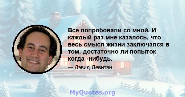 Все попробовали со мной. И каждый раз мне казалось, что весь смысл жизни заключался в том, достаточно ли попыток когда -нибудь.