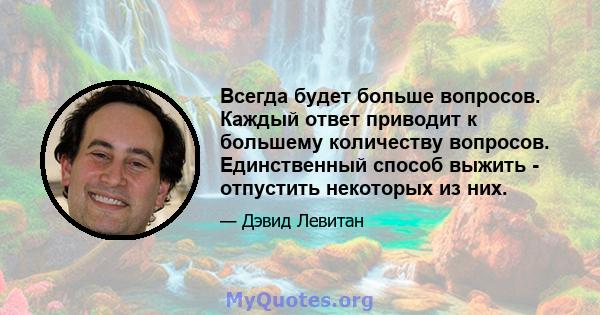 Всегда будет больше вопросов. Каждый ответ приводит к большему количеству вопросов. Единственный способ выжить - отпустить некоторых из них.