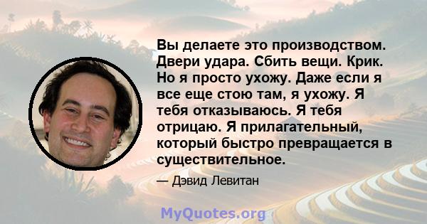 Вы делаете это производством. Двери удара. Сбить вещи. Крик. Но я просто ухожу. Даже если я все еще стою там, я ухожу. Я тебя отказываюсь. Я тебя отрицаю. Я прилагательный, который быстро превращается в существительное.