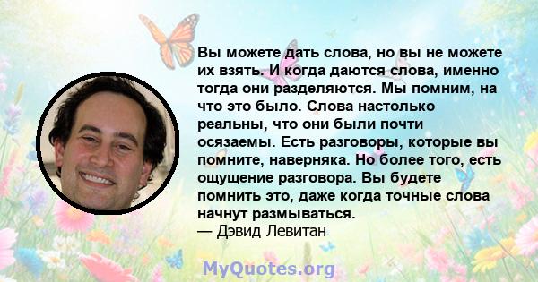 Вы можете дать слова, но вы не можете их взять. И когда даются слова, именно тогда они разделяются. Мы помним, на что это было. Слова настолько реальны, что они были почти осязаемы. Есть разговоры, которые вы помните,