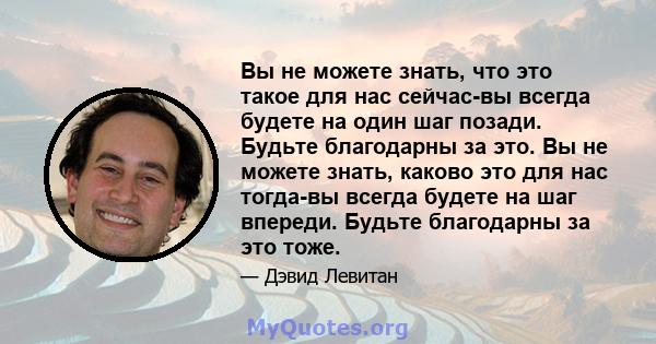 Вы не можете знать, что это такое для нас сейчас-вы всегда будете на один шаг позади. Будьте благодарны за это. Вы не можете знать, каково это для нас тогда-вы всегда будете на шаг впереди. Будьте благодарны за это тоже.