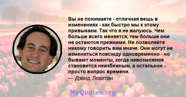 Вы не понимаете - отличная вещь в изменениях - как быстро мы к этому привыкаем. Так что я не жалуюсь. Чем больше всего меняется, тем больше они не остаются прежними. Не позволяйте никому говорить вам иначе. Они могут не 