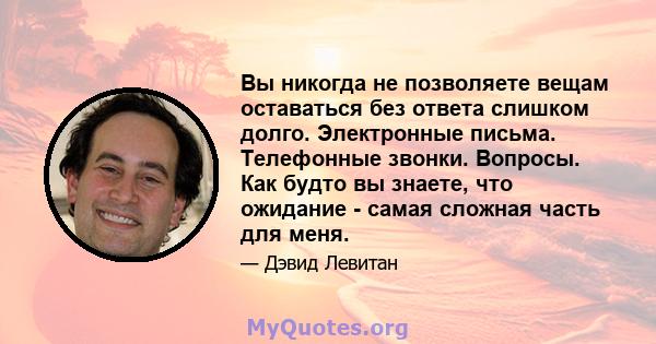 Вы никогда не позволяете вещам оставаться без ответа слишком долго. Электронные письма. Телефонные звонки. Вопросы. Как будто вы знаете, что ожидание - самая сложная часть для меня.