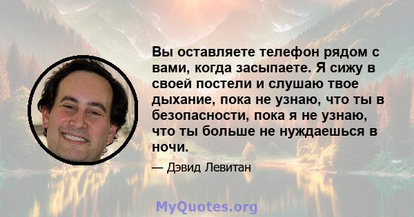 Вы оставляете телефон рядом с вами, когда засыпаете. Я сижу в своей постели и слушаю твое дыхание, пока не узнаю, что ты в безопасности, пока я не узнаю, что ты больше не нуждаешься в ночи.