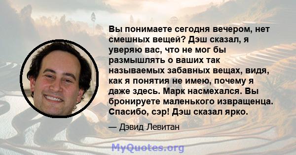 Вы понимаете сегодня вечером, нет смешных вещей? Дэш сказал, я уверяю вас, что не мог бы размышлять о ваших так называемых забавных вещах, видя, как я понятия не имею, почему я даже здесь. Марк насмехался. Вы бронируете 