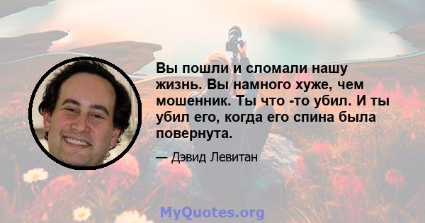 Вы пошли и сломали нашу жизнь. Вы намного хуже, чем мошенник. Ты что -то убил. И ты убил его, когда его спина была повернута.