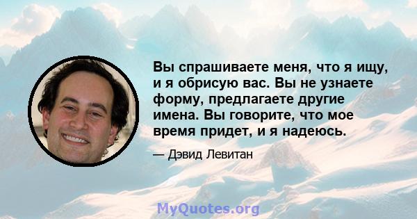 Вы спрашиваете меня, что я ищу, и я обрисую вас. Вы не узнаете форму, предлагаете другие имена. Вы говорите, что мое время придет, и я надеюсь.