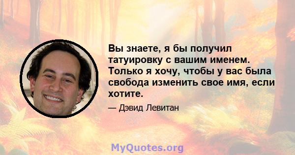 Вы знаете, я бы получил татуировку с вашим именем. Только я хочу, чтобы у вас была свобода изменить свое имя, если хотите.