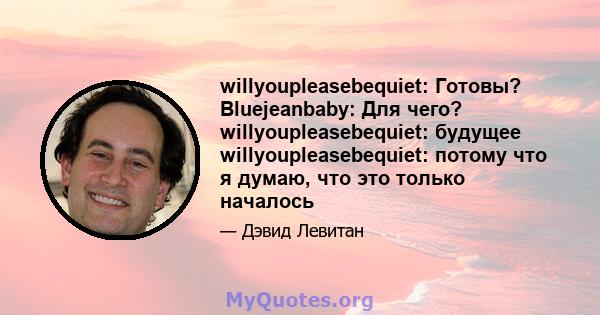 willyoupleasebequiet: Готовы? Bluejeanbaby: Для чего? willyoupleasebequiet: будущее willyoupleasebequiet: потому что я думаю, что это только началось