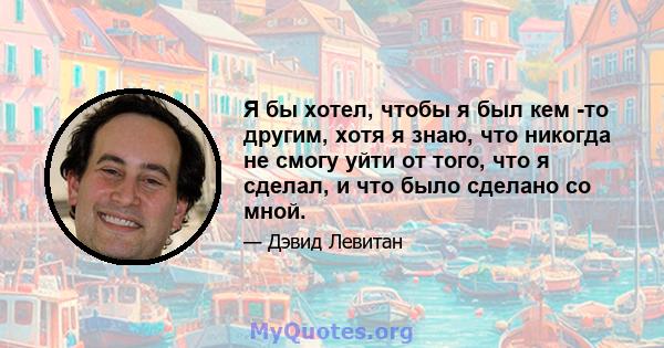 Я бы хотел, чтобы я был кем -то другим, хотя я знаю, что никогда не смогу уйти от того, что я сделал, и что было сделано со мной.