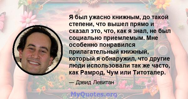 Я был ужасно книжным, до такой степени, что вышел прямо и сказал это, что, как я знал, не был социально приемлемым. Мне особенно понравился прилагательный книжный, который я обнаружил, что другие люди использовали так