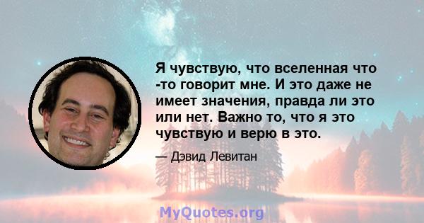 Я чувствую, что вселенная что -то говорит мне. И это даже не имеет значения, правда ли это или нет. Важно то, что я это чувствую и верю в это.