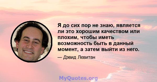 Я до сих пор не знаю, является ли это хорошим качеством или плохим, чтобы иметь возможность быть в данный момент, а затем выйти из него.