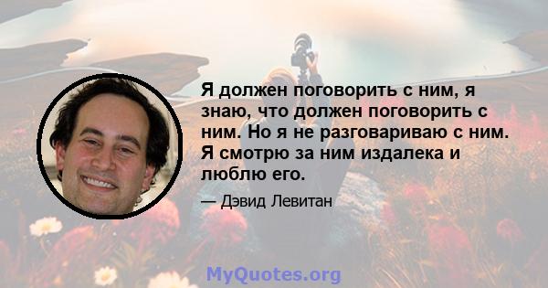 Я должен поговорить с ним, я знаю, что должен поговорить с ним. Но я не разговариваю с ним. Я смотрю за ним издалека и люблю его.