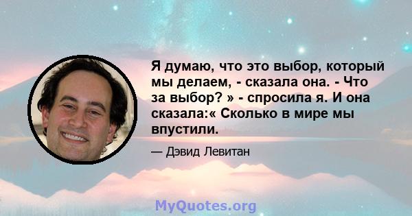 Я думаю, что это выбор, который мы делаем, - сказала она. - Что за выбор? » - спросила я. И она сказала:« Сколько в мире мы впустили.