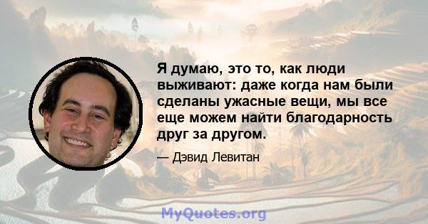 Я думаю, это то, как люди выживают: даже когда нам были сделаны ужасные вещи, мы все еще можем найти благодарность друг за другом.