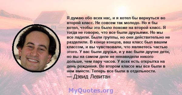 Я думаю обо всех нас, и я хотел бы вернуться во второй класс. Не совсем так молодо. Но я бы хотел, чтобы это было похоже на второй класс. Я тогда не говорю, что все были друзьями. Но мы все ладили. Были группы, но они