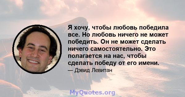 Я хочу, чтобы любовь победила все. Но любовь ничего не может победить. Он не может сделать ничего самостоятельно. Это полагается на нас, чтобы сделать победу от его имени.