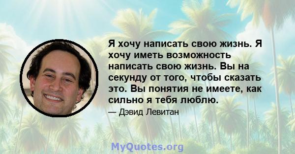 Я хочу написать свою жизнь. Я хочу иметь возможность написать свою жизнь. Вы на секунду от того, чтобы сказать это. Вы понятия не имеете, как сильно я тебя люблю.