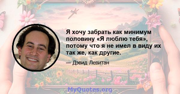 Я хочу забрать как минимум половину «Я люблю тебя», потому что я не имел в виду их так же, как другие.