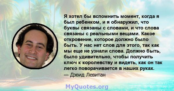 Я хотел бы вспомнить момент, когда я был ребенком, и я обнаружил, что буквы связаны с словами, и что слова связаны с реальными вещами. Какое откровение, которое должно было быть. У нас нет слов для этого, так как мы еще 