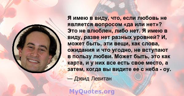 Я имею в виду, что, если любовь не является вопросом «да или нет»? Это не влюблен, либо нет. Я имею в виду, разве нет разных уровней? И, может быть, эти вещи, как слова, ожидания и что угодно, не вступают в пользу