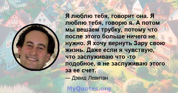 Я люблю тебя, говорит она. Я люблю тебя, говорю я. А потом мы вешаем трубку, потому что после этого больше ничего не нужно. Я хочу вернуть Зару свою жизнь. Даже если я чувствую, что заслуживаю что -то подобное, я не