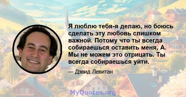 Я люблю тебя-я делаю, но боюсь сделать эту любовь слишком важной. Потому что ты всегда собираешься оставить меня, А. Мы не можем это отрицать. Ты всегда собираешься уйти.