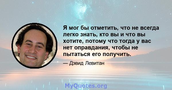 Я мог бы отметить, что не всегда легко знать, кто вы и что вы хотите, потому что тогда у вас нет оправдания, чтобы не пытаться его получить.