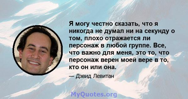 Я могу честно сказать, что я никогда не думал ни на секунду о том, плохо отражается ли персонаж в любой группе. Все, что важно для меня, это то, что персонаж верен моей вере в то, кто он или она.