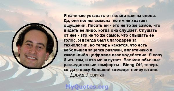 Я начинаю уставать от полагаться на слова. Да, они полны смысла, но им не хватает ощущений. Писать ей - это не то же самое, что видеть ее лицо, когда она слушает. Слушать от нее - это не то же самое, что слышать ее