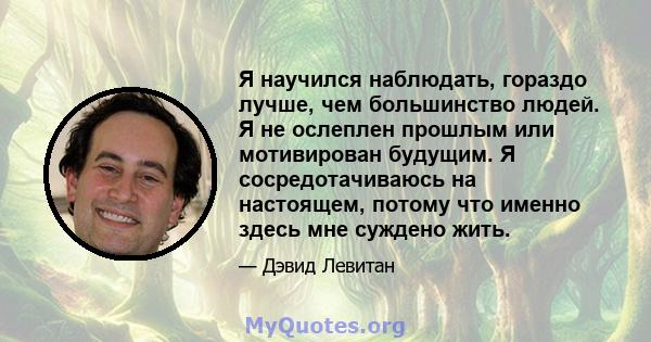 Я научился наблюдать, гораздо лучше, чем большинство людей. Я не ослеплен прошлым или мотивирован будущим. Я сосредотачиваюсь на настоящем, потому что именно здесь мне суждено жить.