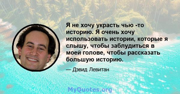 Я не хочу украсть чью -то историю. Я очень хочу использовать истории, которые я слышу, чтобы заблудиться в моей голове, чтобы рассказать большую историю.