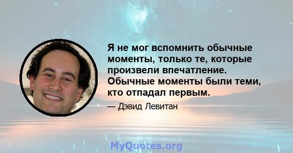 Я не мог вспомнить обычные моменты, только те, которые произвели впечатление. Обычные моменты были теми, кто отпадал первым.