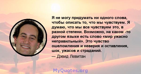 Я не могу придумать ни одного слова, чтобы описать то, что мы чувствуем. Я думаю, что мы все чувствуем это, в разной степени. Возможно, на каком -то другом языке есть слово «мир ужасно неправильный». Это чувство