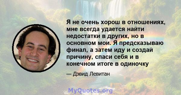 Я не очень хорош в отношениях, мне всегда удается найти недостатки в других, но в основном мои. Я предсказываю финал, а затем иду и создай причину, спаси себя и в конечном итоге в одиночку