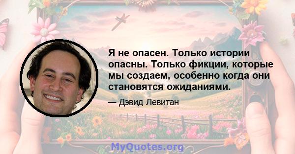 Я не опасен. Только истории опасны. Только фикции, которые мы создаем, особенно когда они становятся ожиданиями.