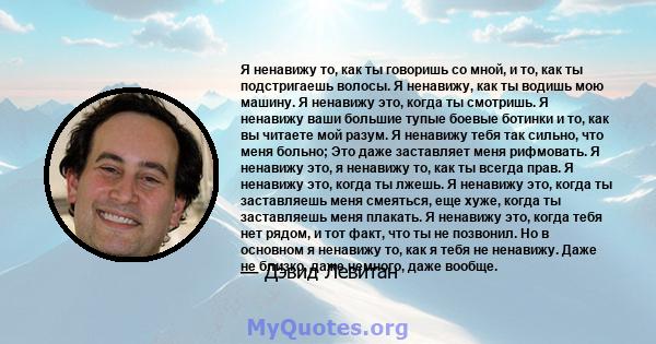 Я ненавижу то, как ты говоришь со мной, и то, как ты подстригаешь волосы. Я ненавижу, как ты водишь мою машину. Я ненавижу это, когда ты смотришь. Я ненавижу ваши большие тупые боевые ботинки и то, как вы читаете мой