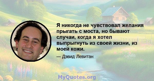 Я никогда не чувствовал желания прыгать с моста, но бывают случаи, когда я хотел выпрыгнуть из своей жизни, из моей кожи.