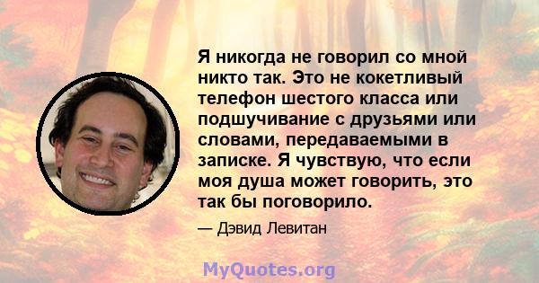 Я никогда не говорил со мной никто так. Это не кокетливый телефон шестого класса или подшучивание с друзьями или словами, передаваемыми в записке. Я чувствую, что если моя душа может говорить, это так бы поговорило.