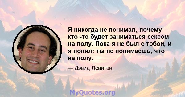 Я никогда не понимал, почему кто -то будет заниматься сексом на полу. Пока я не был с тобой, и я понял: ты не понимаешь, что на полу.