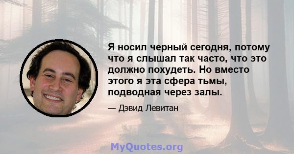 Я носил черный сегодня, потому что я слышал так часто, что это должно похудеть. Но вместо этого я эта сфера тьмы, подводная через залы.