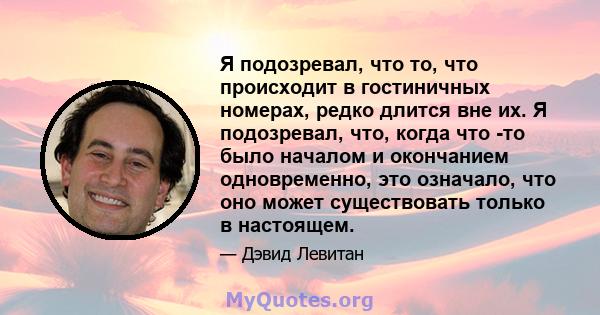 Я подозревал, что то, что происходит в гостиничных номерах, редко длится вне их. Я подозревал, что, когда что -то было началом и окончанием одновременно, это означало, что оно может существовать только в настоящем.