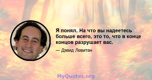 Я понял. На что вы надеетесь больше всего, это то, что в конце концов разрушает вас.