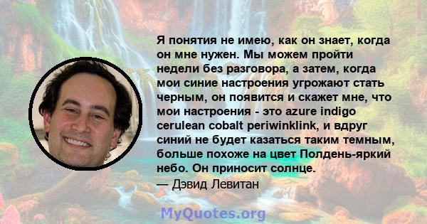 Я понятия не имею, как он знает, когда он мне нужен. Мы можем пройти недели без разговора, а затем, когда мои синие настроения угрожают стать черным, он появится и скажет мне, что мои настроения - это azure indigo