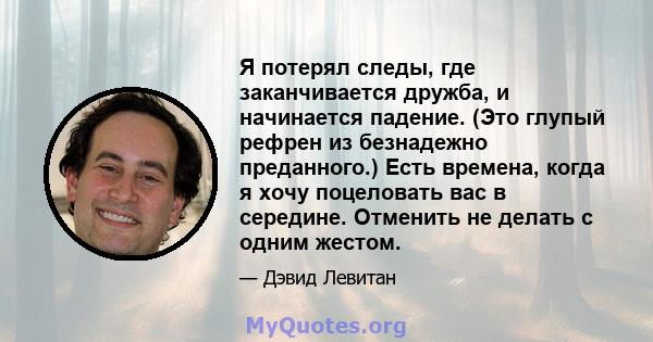 Я потерял следы, где заканчивается дружба, и начинается падение. (Это глупый рефрен из безнадежно преданного.) Есть времена, когда я хочу поцеловать вас в середине. Отменить не делать с одним жестом.