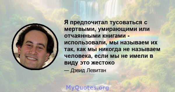 Я предпочитал тусоваться с мертвыми, умирающими или отчаянными книгами - использовали, мы называем их так, как мы никогда не называем человека, если мы не имели в виду это жестоко